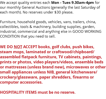 We accept quality entries each Mon - Tues 9.30am-4pm for our monthly General Auctions (generally the last Saturday of each month). No reserves under $30 please. Furniture, household goods, vehicles, vans, trailers, china, collectibles, tools & machinery, building supplies, garden, industrial, commercial and anything else in GOOD WORKING CONDITION that you need to sell. WE DO NOT ACCEPT books, golf clubs, push bikes, steam mops, laminated or craftwood/chipboard/assembled flatpack furniture, TV cabinets, paintings, prints or photos, video players/videos, ensemble beds or mattresses (unless brand new), microwaves or other small appliances unless NIB, general kitchenware/crockery/glassware, paper shredders, firearms or computer accessories. HOSPITALITY ITEMS must be no reserve. 