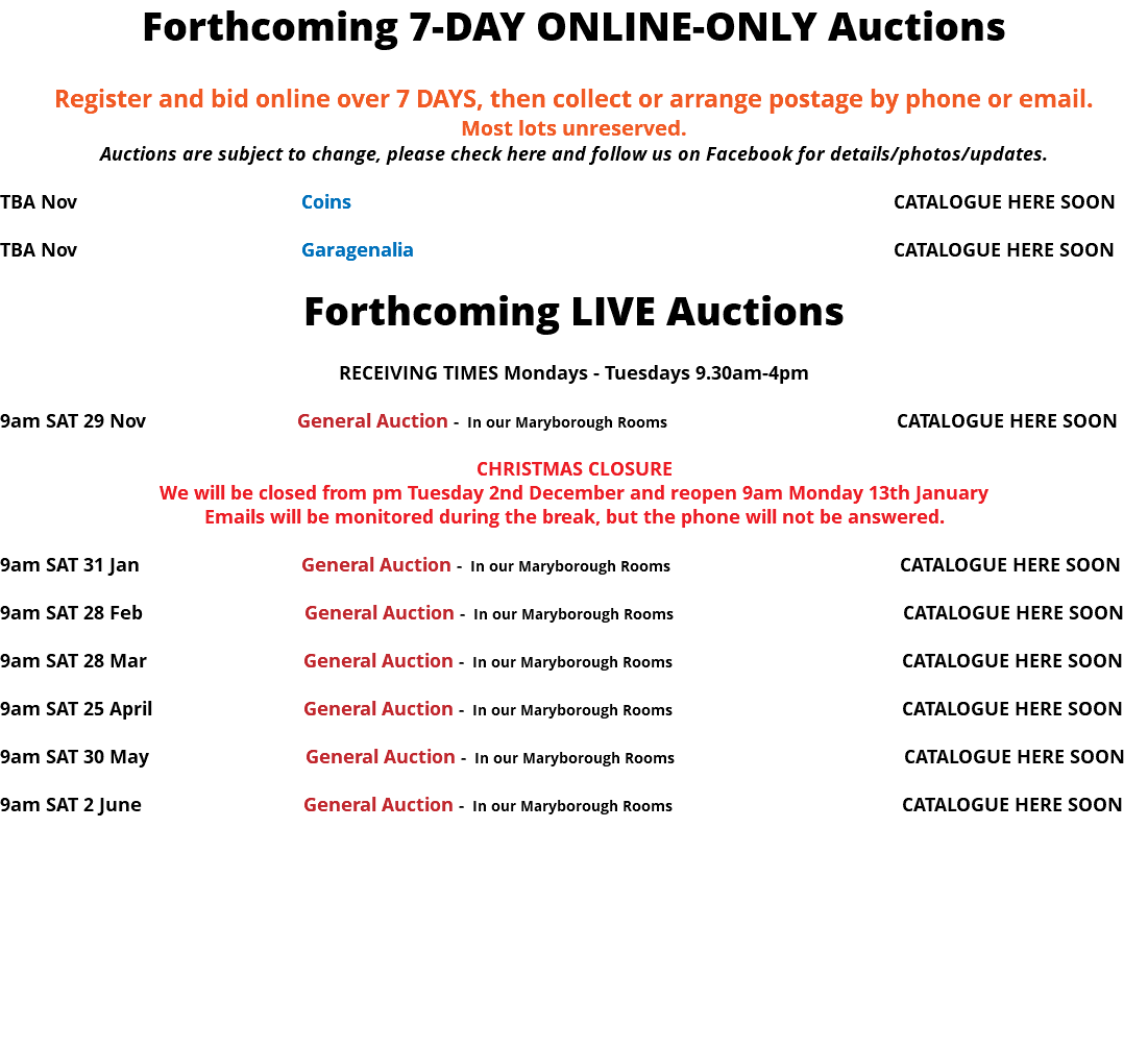 Forthcoming 7-DAY ONLINE-ONLY Auctions Register and bid online over 7 DAYS, then collect or arrange postage by phone or email. Most lots unreserved. Auctions are subject to change, please check here and follow us on Facebook for details/photos/updates. TBA Nov Coins CATALOGUE HERE SOON TBA Nov Garagenalia CATALOGUE HERE SOON Forthcoming LIVE Auctions RECEIVING TIMES Mondays - Tuesdays 9.30am-4pm 9am SAT 29 Nov General Auction - In our Maryborough Rooms CATALOGUE HERE SOON CHRISTMAS CLOSURE We will be closed from pm Tuesday 2nd December and reopen 9am Monday 13th January Emails will be monitored during the break, but the phone will not be answered. 9am SAT 31 Jan General Auction - In our Maryborough Rooms CATALOGUE HERE SOON 9am SAT 28 Feb General Auction - In our Maryborough Rooms CATALOGUE HERE SOON 9am SAT 28 Mar General Auction - In our Maryborough Rooms CATALOGUE HERE SOON 9am SAT 25 April General Auction - In our Maryborough Rooms CATALOGUE HERE SOON 9am SAT 30 May General Auction - In our Maryborough Rooms CATALOGUE HERE SOON 9am SAT 2 June General Auction - In our Maryborough Rooms CATALOGUE HERE SOON 