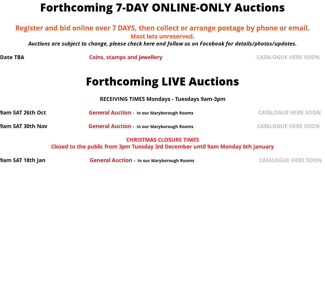 Forthcoming 7-DAY ONLINE-ONLY Auctions Register and bid online over 7 DAYS, then collect or arrange postage by phone or email. Most lots unreserved. Auctions are subject to change, please check here and follow us on Facebook for details/photos/updates. Date TBA Coins, stamps and jewellery CATALOGUE HERE SOON Forthcoming LIVE Auctions RECEIVING TIMES Mondays - Tuesdays 9am-3pm 9am SAT 26th Oct General Auction - In our Maryborough Rooms CATALOGUE HERE SOON 9am SAT 30th Nov General Auction - In our Maryborough Rooms CATALOGUE HERE SOON CHRISTMAS CLOSURE TIMES Closed to the public from 3pm Tuesday 3rd December until 9am Monday 6th January 9am SAT 18th Jan General Auction - In our Maryborough Rooms CATALOGUE HERE SOON 