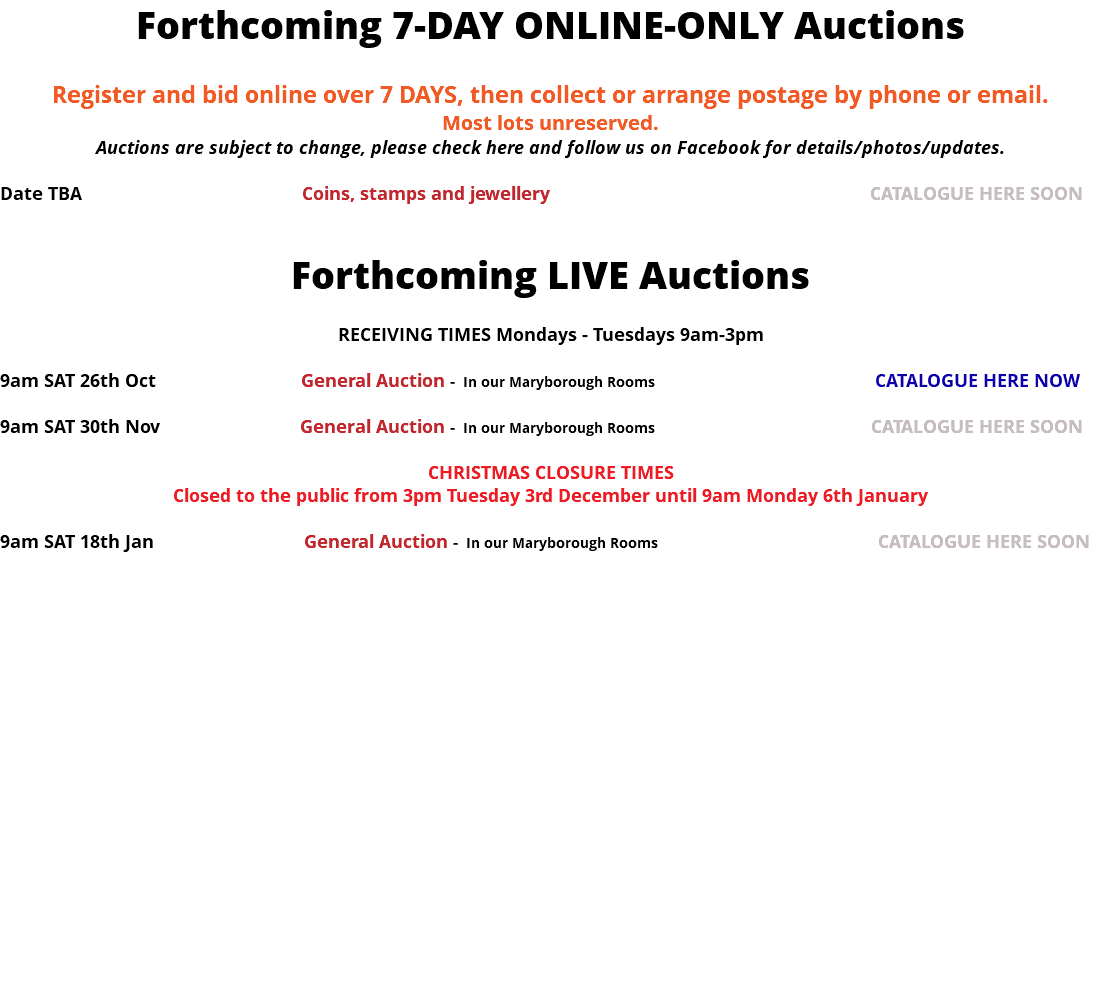 Forthcoming 7-DAY ONLINE-ONLY Auctions Register and bid online over 7 DAYS, then collect or arrange postage by phone or email. Most lots unreserved. Auctions are subject to change, please check here and follow us on Facebook for details/photos/updates. Date TBA Coins, stamps and jewellery CATALOGUE HERE SOON Forthcoming LIVE Auctions RECEIVING TIMES Mondays - Tuesdays 9am-3pm 9am SAT 30th Nov General Auction - In our Maryborough Rooms CATALOGUE HERE SOON CHRISTMAS CLOSURE TIMES Closed to the public from 3pm Tuesday 3rd December until 9am Monday 6th January 9am SAT 18th Jan General Auction - In our Maryborough Rooms CATALOGUE HERE SOON 