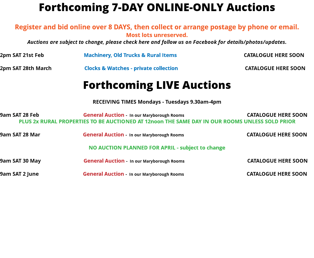 Forthcoming 7-DAY ONLINE-ONLY Auctions Register and bid online over 8 DAYS, then collect or arrange postage by phone or email. Most lots unreserved. Auctions are subject to change, please check here and follow us on Facebook for details/photos/updates. 2pm SAT 21st Feb Machinery, Old Trucks & Rural Items CATALOGUE HERE SOON 2pm SAT 28th March Clocks & Watches - private collection CATALOGUE HERE SOON Forthcoming LIVE Auctions RECEIVING TIMES Mondays - Tuesdays 9.30am-4pm 9am SAT 28 Feb General Auction - In our Maryborough Rooms CATALOGUE HERE SOON PLUS 2x RURAL PROPERTIES TO BE AUCTIONED AT 12noon THE SAME DAY IN OUR ROOMS UNLESS SOLD PRIOR 9am SAT 28 Mar General Auction - In our Maryborough Rooms CATALOGUE HERE SOON NO AUCTION PLANNED FOR APRIL - subject to change 9am SAT 30 May General Auction - In our Maryborough Rooms CATALOGUE HERE SOON 9am SAT 2 June General Auction - In our Maryborough Rooms CATALOGUE HERE SOON 