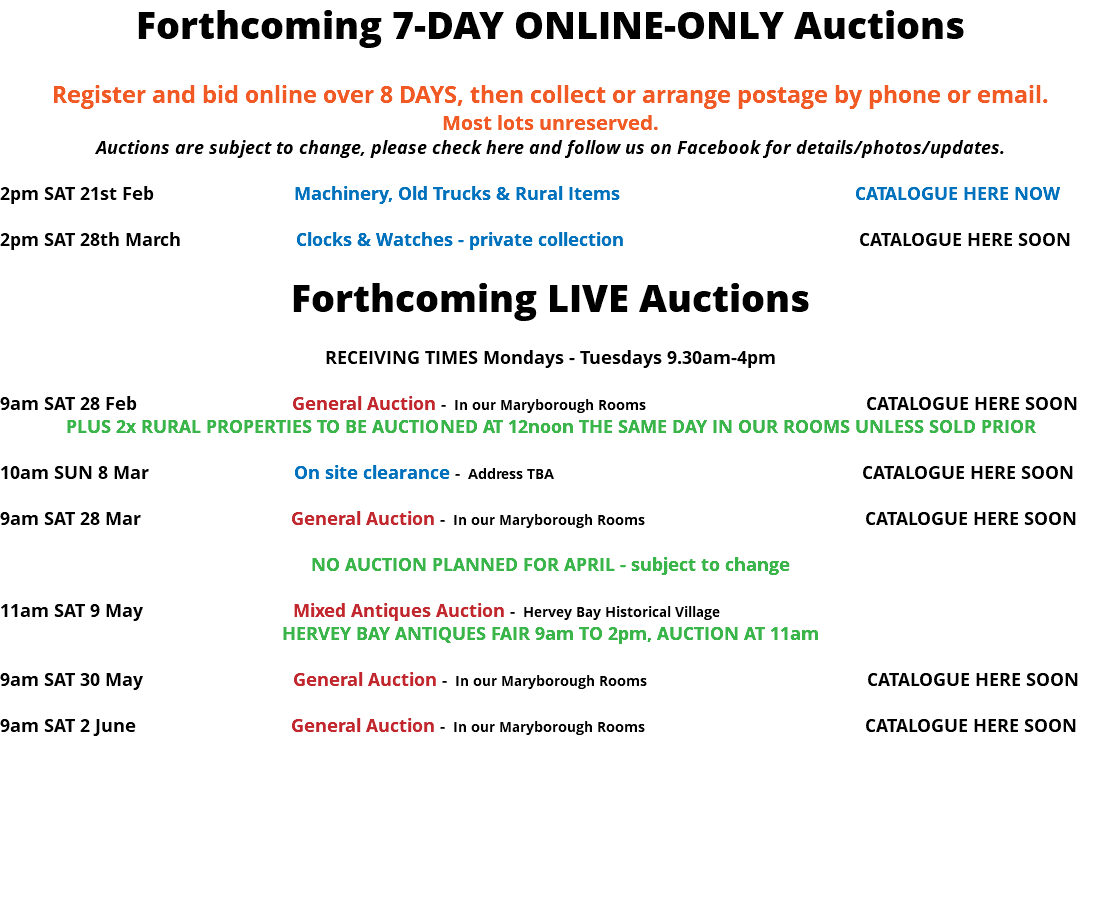 Forthcoming 7-DAY ONLINE-ONLY Auctions Register and bid online over 8 DAYS, then collect or arrange postage by phone or email. Most lots unreserved. Auctions are subject to change, please check here and follow us on Facebook for details/photos/updates. 2pm SAT 21st Feb Machinery, Old Trucks & Rural Items CATALOGUE HERE NOW 2pm SAT 28th March Clocks & Watches - private collection CATALOGUE HERE SOON Forthcoming LIVE Auctions RECEIVING TIMES Mondays - Tuesdays 9.30am-4pm 9am SAT 28 Feb General Auction - In our Maryborough Rooms CATALOGUE HERE SOON PLUS 2x RURAL PROPERTIES TO BE AUCTIONED AT 12noon THE SAME DAY IN OUR ROOMS UNLESS SOLD PRIOR 10am SUN 8 Mar On site clearance - Address TBA CATALOGUE HERE SOON 9am SAT 28 Mar General Auction - In our Maryborough Rooms CATALOGUE HERE SOON NO AUCTION PLANNED FOR APRIL - subject to change 11am SAT 9 May Mixed Antiques Auction - Hervey Bay Historical Village HERVEY BAY ANTIQUES FAIR 9am TO 2pm, AUCTION AT 11am 9am SAT 30 May General Auction - In our Maryborough Rooms CATALOGUE HERE SOON 9am SAT 2 June General Auction - In our Maryborough Rooms CATALOGUE HERE SOON 